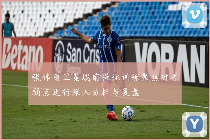 张伟丽卫冕战前强化训练聚焦对手弱点进行深入分析与复盘