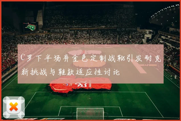 C罗下半场弃金色定制战靴引发耐克新挑战与鞋款适应性讨论
