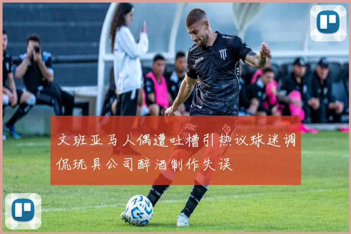 文班亚马人偶遭吐槽引热议球迷调侃玩具公司醉酒制作失误