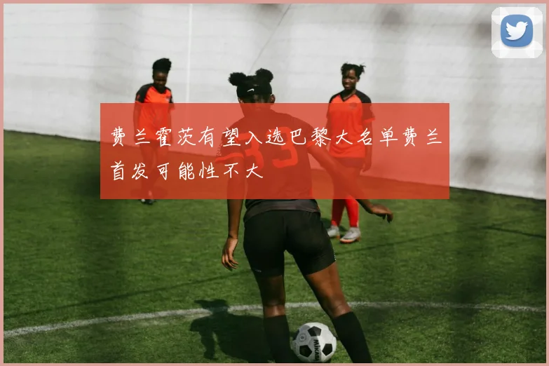 费兰霍茨有望入选巴黎大名单费兰首发可能性不大