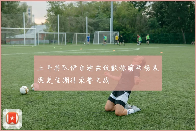 土耳其队伊尔迪兹致歉称前两场表现更佳期待荣誉之战