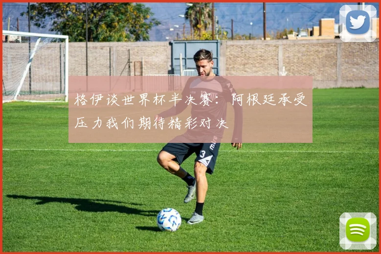 格伊谈世界杯半决赛：阿根廷承受压力我们期待精彩对决