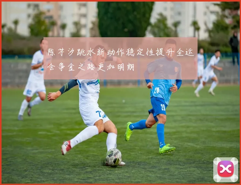 陈芋汐跳水新动作稳定性提升全运会争金之路更加明朗